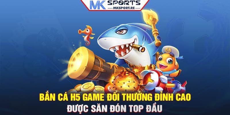 Bắn cá H5: Game đổi thưởng đỉnh cao được săn đón top đầu