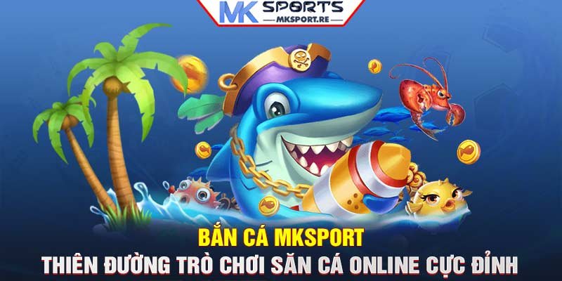 Bắn cá MKSport: Thiên đường trò chơi săn cá online cực đỉnh