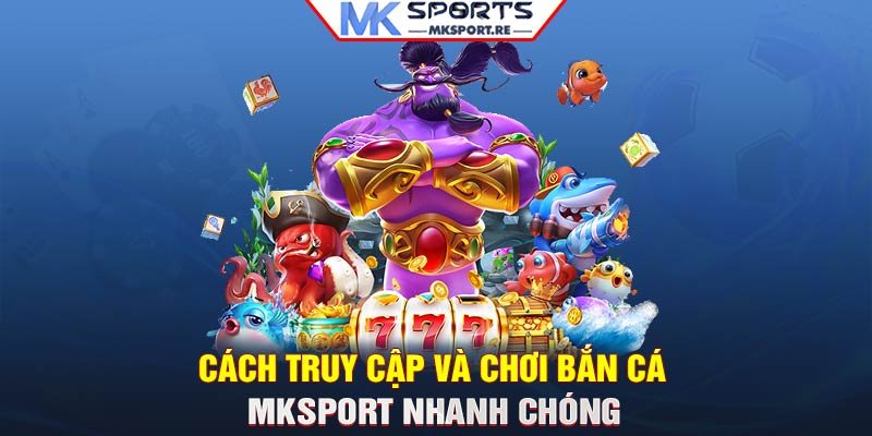 Cách truy cập và chơi Bắn cá MKSport nhanh chóng