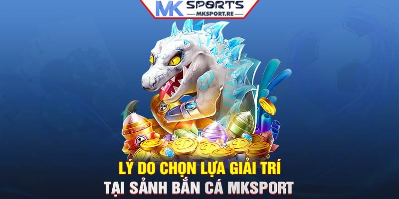 Lý do chọn lựa giải trí tại sảnh bắn cá MKSport